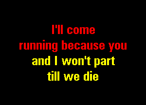 I'll come
running because you

and I won't part
till we die