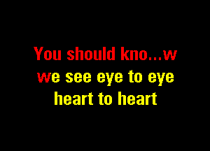 You should kno...w

we see eye to eye
heart to heart