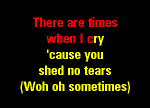 There are times
when I cry

'cause you
shed no tears
(Woh oh sometimes)