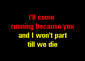 I'll come
running because you

and I won't part
till we die