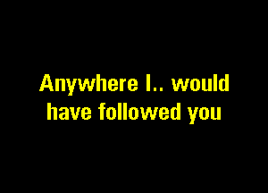 Anywhere l.. would

have followed you