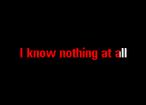 I know nothing at all