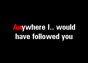 Anywhere l.. would

have followed you