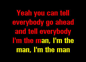 Yeah you can tell
everybody go ahead
and tell everybody
I'm the man, I'm the
man, I'm the man