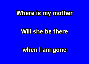 Where is my mother

Will she be there

when I am gone