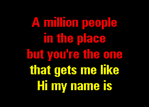 A million people
in the place

but you're the one
that gets me like
Hi my name is