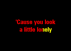 'Cause you look

a little lonely