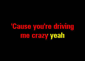 'Cause you're driving

me crazy yeah