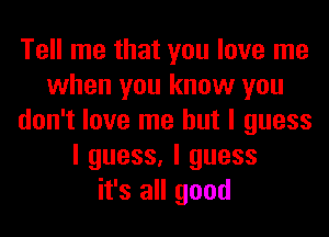 Tell me that you love me
when you know you
don't love me but I guess
I guess, I guess
it's all good