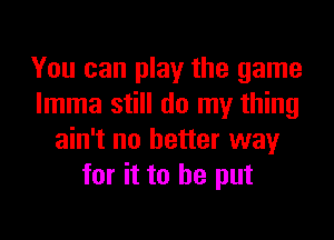 You can play the game
Imma still do my thing

ain't no better way
for it to he put