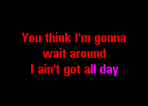 You think I'm gonna

wait around
I ain't got all day