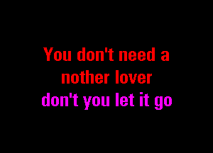 You don't need a

nother lover
don't you let it go