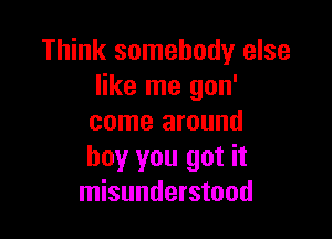 Think somebody else
like me gon'

come around
boy you got it
misunderstood