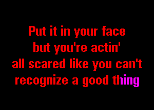 Put it in your face
but you're actin'
all scared like you can't
recognize a good thing