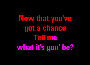 Now that you've
got a chance

Tell me
what it's gon' he?