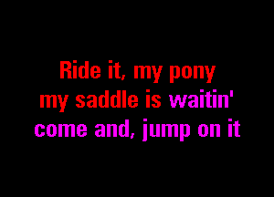 Ride it, my pony

my saddle is waitin'
come and, iump on it