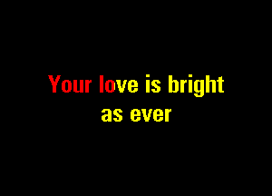 Your love is bright

as ever