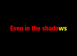 Even in the shadows