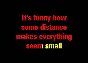 It's funny how
some distance

makes everyihing
seem small