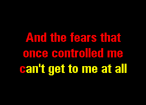 And the fears that

once controlled me
can't get to me at all