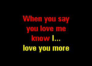 When you say
you love me

know I...
love you more