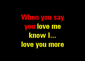 When you say
you love me

know I...
love you more