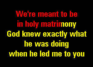 We're meant to he
in holy matrimony
God knew exactly what
he was doing
when he led me to you