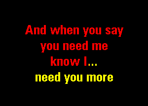 And when you say
you need me

know I...
need you more