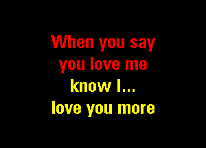 When you say
you love me

know I...
love you more