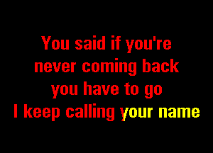 You said if you're
never coming back

you have to go
I keep calling your name