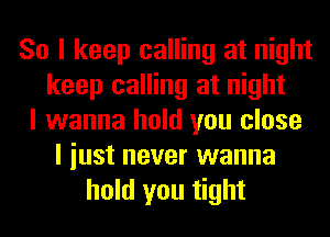 So I keep calling at night
keep calling at night
I wanna hold you close
I iust never wanna
hold you tight