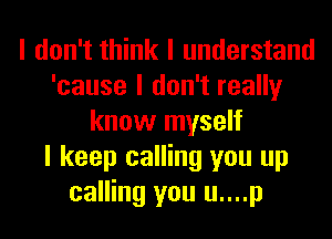I don't think I understand
'cause I don't really
know myself
I keep calling you up
calling you u....p