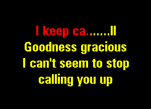 I keep ca ....... ll
Goodness gracious

I can't seem to stop
calling you up