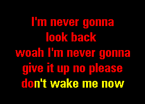 I'm never gonna
look back
woah I'm never gonna
give it up no please
don't wake me now