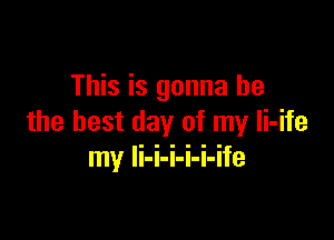 This is gonna be

the best day of my Ii-ife
my li-i-i-i-i-ife