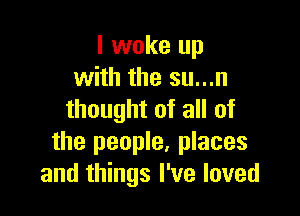 I woke up
with the su...n

thought of all of
the people, places
and things I've loved