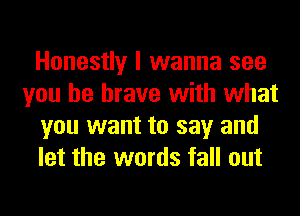 Honestly I wanna see
you be brave with what
you want to say and
let the words fall out