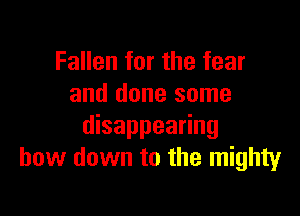 Fallen for the fear
and done some

disappearing
bow down to the mighty