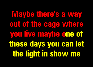 Maybe there's a way
out of the cage where
you live maybe one of
these days you can let

the light in show me