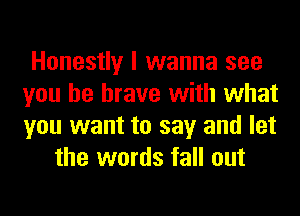 Honestly I wanna see
you be brave with what
you want to say and let

the words fall out