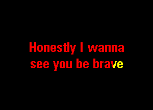 Honestly I wanna

see you be brave