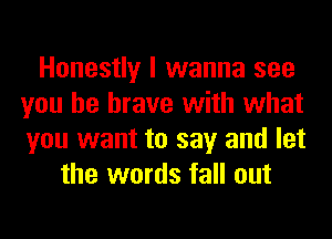 Honestly I wanna see
you be brave with what
you want to say and let

the words fall out