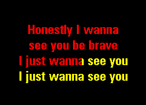 Honestly I wanna
see you be brave

I just wanna see you
I just wanna see you