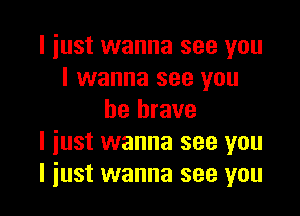 I just wanna see you
I wanna see you

be brave
I just wanna see you
I just wanna see you