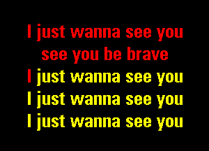 I just wanna see you
see you be brave

I just wanna see you

I just wanna see you

I iust wanna see you I