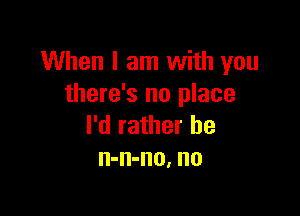 When I am with you
there's no place

I'd rather he
n-n-no, no