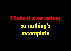 Make it everlasting

so nothing's
incomplete