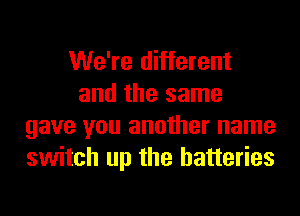 We're different
and the same
gave you another name
switch up the batteries