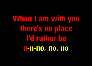 When I am with you
there's no place

I'd rather he
n-n-no, no, no