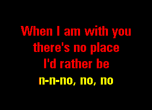 When I am with you
there's no place

I'd rather he
n-n-no, no, no